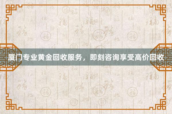 厦门专业黄金回收服务，即刻咨询享受高价回收